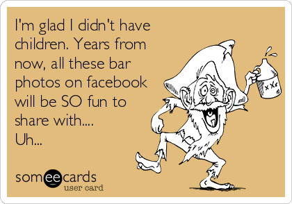 I'm glad I didn't have
children. Years from
now, all these bar
photos on facebook
will be SO fun to
share with....
Uh...