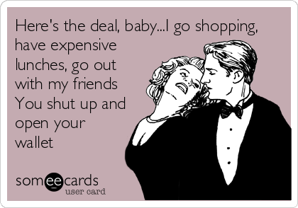 Here's the deal, baby...I go shopping,
have expensive
lunches, go out
with my friends
You shut up and
open your
wallet