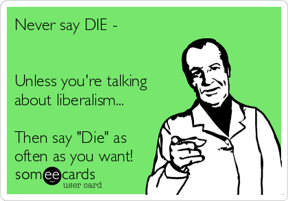 Never say DIE - 


Unless you're talking
about liberalism...

Then say "Die" as
often as you want!