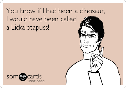 You know if I had been a dinosaur, 
I would have been called
a Lickalotapuss!