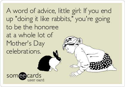 A word of advice, little girl: If you end
up "doing it like rabbits," you're going
to be the honoree
at a whole lot of
Mother's Day
celebrations.