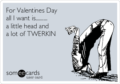 For Valentines Day 
all I want is..........
a little head and
a lot of TWERKIN