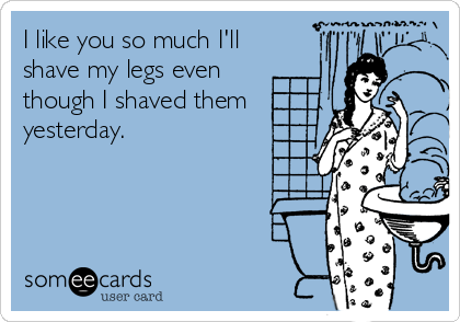 I like you so much I'll
shave my legs even
though I shaved them
yesterday.