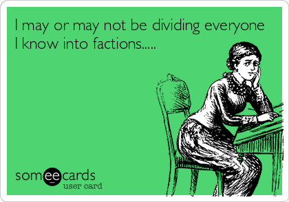 I may or may not be dividing everyone
I know into factions.....