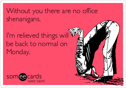 Without you there are no office
shenanigans.  

I'm relieved things will 
be back to normal on 
Monday.