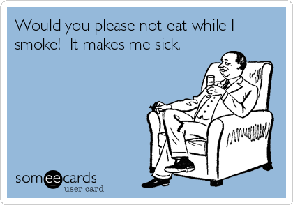 Would you please not eat while I
smoke!  It makes me sick.
