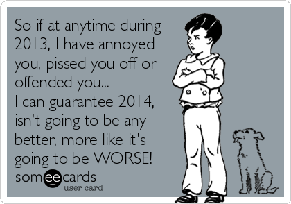 So if at anytime during
2013, I have annoyed
you, pissed you off or
offended you...
I can guarantee 2014,
isn't going to be any
better, more like it's
going to be WORSE!