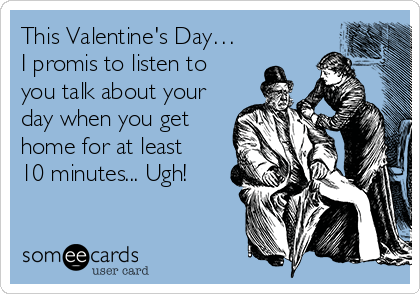 This Valentine's Day…
I promis to listen to 
you talk about your 
day when you get 
home for at least 
10 minutes... Ugh!