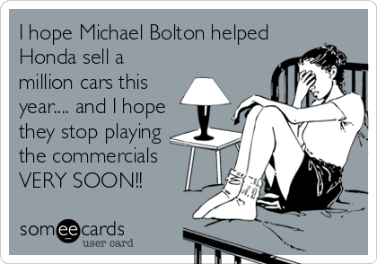 I hope Michael Bolton helped
Honda sell a
million cars this
year.... and I hope
they stop playing
the commercials
VERY SOON!!