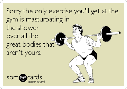 Sorry the only exercise you'll get at the
gym is masturbating in
the shower
over all the
great bodies that 
aren't yours.