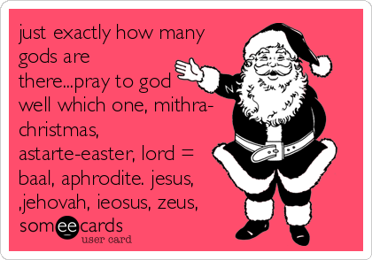 just exactly how many
gods are
there...pray to god 
well which one, mithra-
christmas,
astarte-easter, lord =
baal, aphrodite. jesus,
,jehovah, ieosus, zeus,