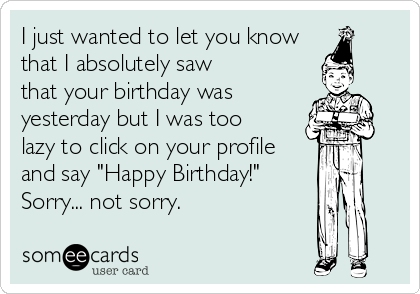 I just wanted to let you know
that I absolutely saw
that your birthday was
yesterday but I was too
lazy to click on your profile
and say "Happy Birthday!"
Sorry... not sorry.
