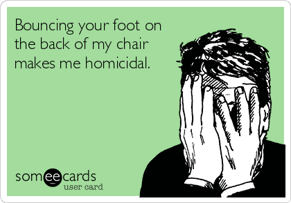 Bouncing your foot on
the back of my chair
makes me homicidal.