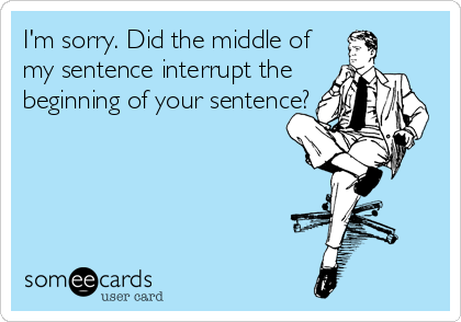 I'm sorry. Did the middle of
my sentence interrupt the
beginning of your sentence?