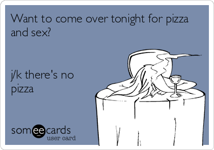 Want to come over tonight for pizza
and sex?


j/k there's no
pizza