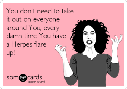 You don't need to take
it out on everyone
around You, every
damn time You have
a Herpes flare
up!