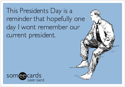 This Presidents Day is a
reminder that hopefully one
day I wont remember our
current president.