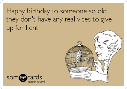 Happy birthday to someone so old they don't have any real vices to give up for Lent.