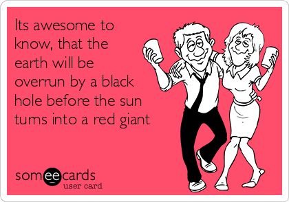 Its awesome to
know, that the
earth will be
overrun by a black
hole before the sun
turns into a red giant