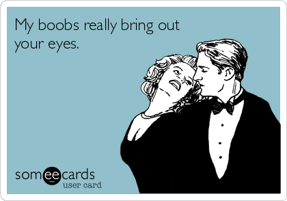 My boobs really bring out
your eyes.