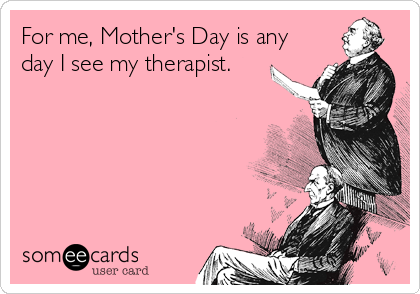 For me, Mother's Day is any
day I see my therapist.