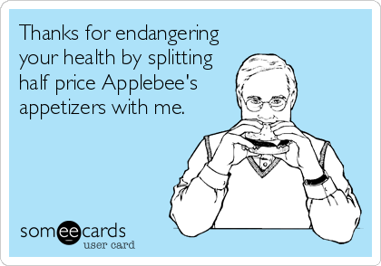 Thanks for endangering
your health by splitting
half price Applebee's
appetizers with me.