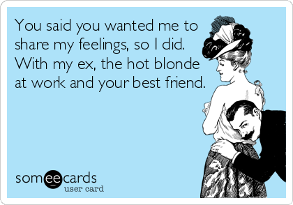 You said you wanted me to
share my feelings, so I did.
With my ex, the hot blonde
at work and your best friend.