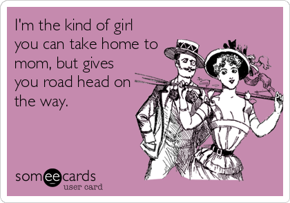I'm the kind of girl
you can take home to 
mom, but gives
you road head on
the way.