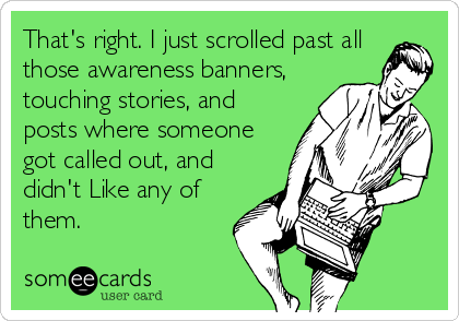 That's right. I just scrolled past all
those awareness banners,
touching stories, and
posts where someone
got called out, and
didn't Like any of
them.