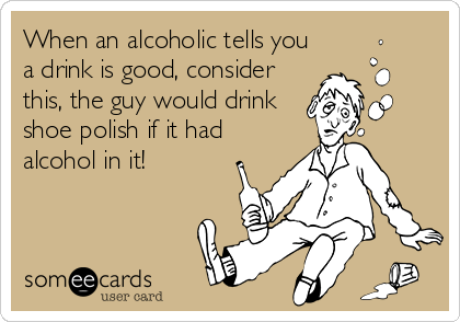 When an alcoholic tells you
a drink is good, consider
this, the guy would drink
shoe polish if it had
alcohol in it!
