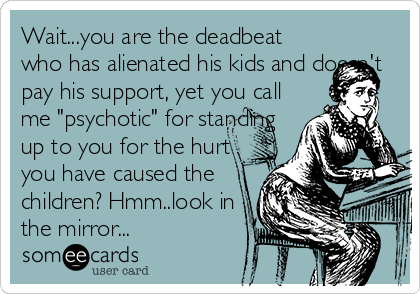 Wait...you are the deadbeat
who has alienated his kids and doesn't
pay his support, yet you call
me "psychotic" for standing
up to you for the hurt
you have caused the
children? Hmm..look in
the mirror...