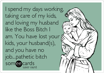 I spend my days working,
taking care of my kids,
and loving my husband
like the Boss Bitch I
am. You have lost your
kids, your husband(s),
and you have no
job...pathetic bitch