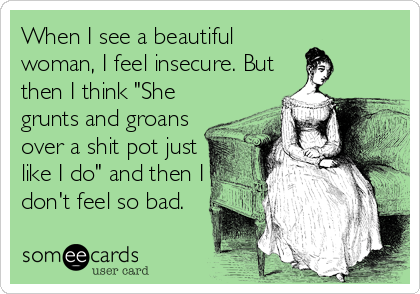 When I see a beautiful
woman, I feel insecure. But
then I think "She
grunts and groans
over a shit pot just
like I do" and then I
don't feel so bad.