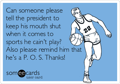 Can someone please
tell the president to
keep his mouth shut
when it comes to
sports he cain't play?
Also please remind him that
he's a P. O. S. Thanks!
