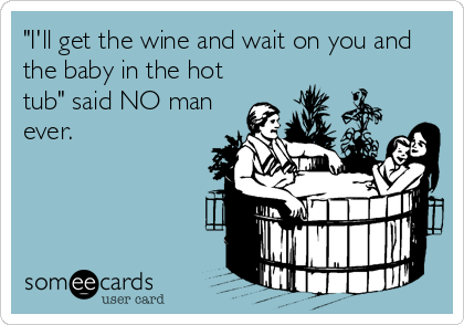 "I'll get the wine and wait on you and
the baby in the hot
tub" said NO man
ever.