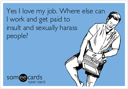 Yes I love my job. Where else can
I work and get paid to
insult and sexually harass
people?
