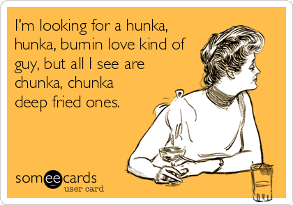 I'm looking for a hunka,
hunka, burnin love kind of
guy, but all I see are
chunka, chunka
deep fried ones.
