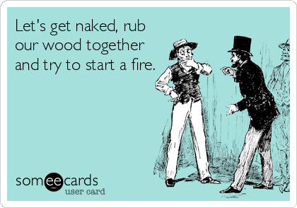 Let's get naked, rub
our wood together
and try to start a fire.