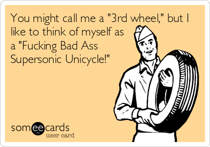 You might call me a "3rd wheel," but I
like to think of myself as
a "Fucking Bad Ass
Supersonic Unicycle!"