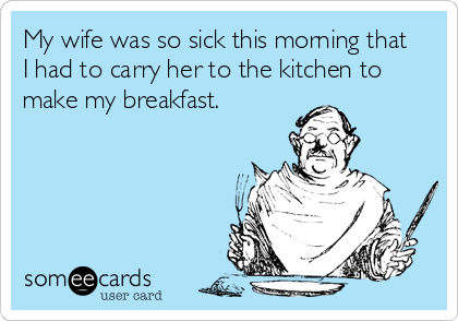 My wife was so sick this morning that
I had to carry her to the kitchen to
make my breakfast.