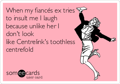 When my fiancés ex tries
to insult me I laugh
because unlike her I
don't look
like Centrelink's toothless
centrefold