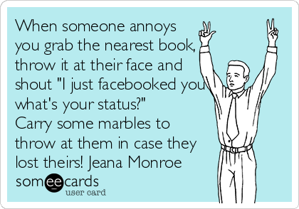 When someone annoys
you grab the nearest book,
throw it at their face and
shout "I just facebooked you
what's your status?" 
Carry some marbles to
throw at them in case they
lost theirs! Jeana Monroe