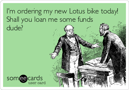 I'm ordering my new Lotus bike today! 
Shall you loan me some funds
dude?