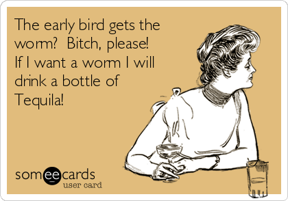 The early bird gets the
worm?  Bitch, please!
If I want a worm I will
drink a bottle of 
Tequila!