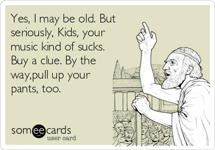 Yes, I may be old. But
seriously, Kids, your
music kind of sucks. 
Buy a clue. By the
way,pull up your
pants, too.