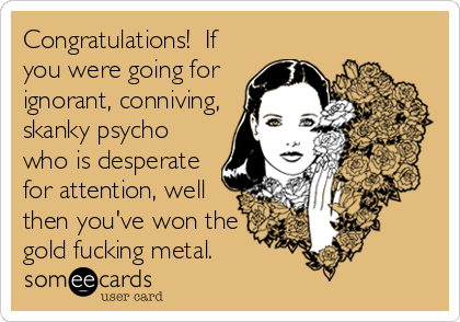 Congratulations!  If
you were going for
ignorant, conniving,
skanky psycho
who is desperate
for attention, well
then you've won the
gold fucking metal.