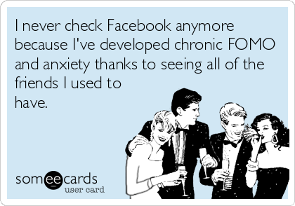 I never check Facebook anymore
because I've developed chronic FOMO
and anxiety thanks to seeing all of the
friends I used to
have.