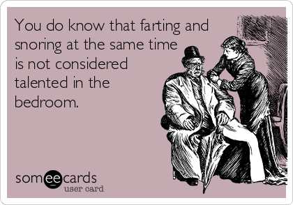 You do know that farting and
snoring at the same time
is not considered
talented in the
bedroom.