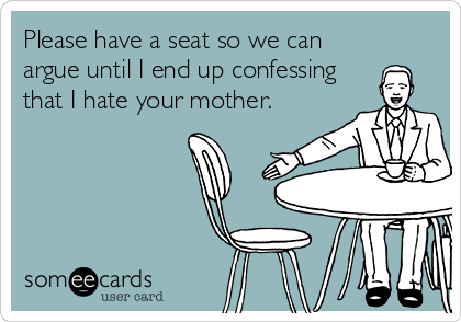 Please have a seat so we can
argue until I end up confessing
that I hate your mother.