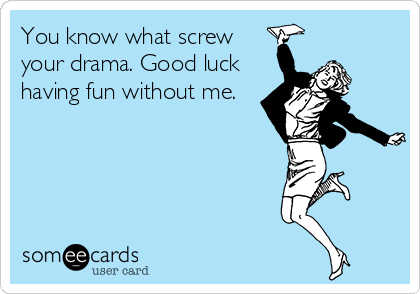 You know what screw
your drama. Good luck
having fun without me.